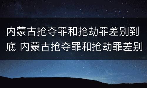 内蒙古抢夺罪和抢劫罪差别到底 内蒙古抢夺罪和抢劫罪差别到底多大