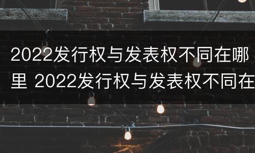2022发行权与发表权不同在哪里 2022发行权与发表权不同在哪里举行