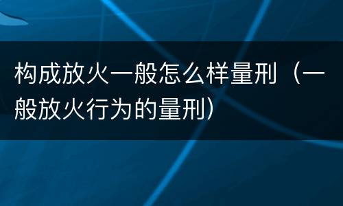 构成放火一般怎么样量刑（一般放火行为的量刑）