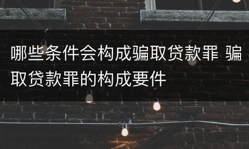 哪些条件会构成骗取贷款罪 骗取贷款罪的构成要件
