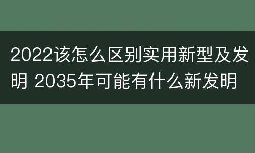 2022该怎么区别实用新型及发明 2035年可能有什么新发明