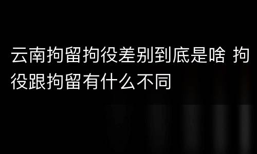 云南拘留拘役差别到底是啥 拘役跟拘留有什么不同
