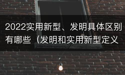 2022实用新型、发明具体区别有哪些（发明和实用新型定义）