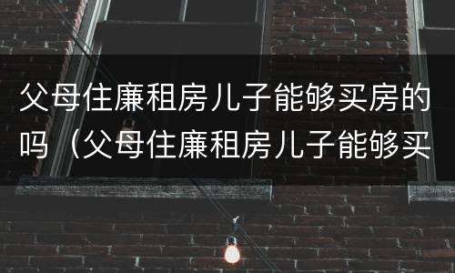 父母住廉租房儿子能够买房的吗（父母住廉租房儿子能够买房的吗知乎）