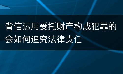 背信运用受托财产构成犯罪的会如何追究法律责任
