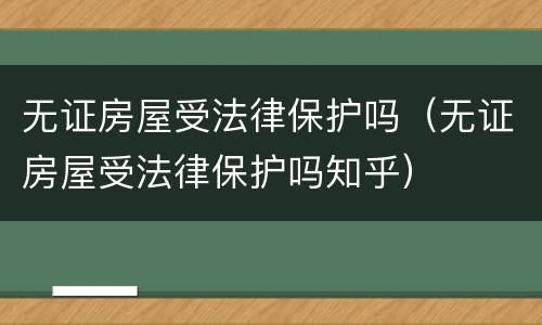 无证房屋受法律保护吗（无证房屋受法律保护吗知乎）