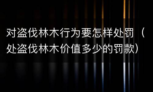 对盗伐林木行为要怎样处罚（处盗伐林木价值多少的罚款）