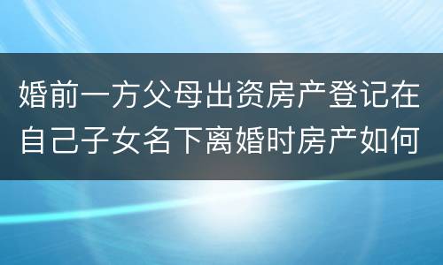 婚前一方父母出资房产登记在自己子女名下离婚时房产如何分割