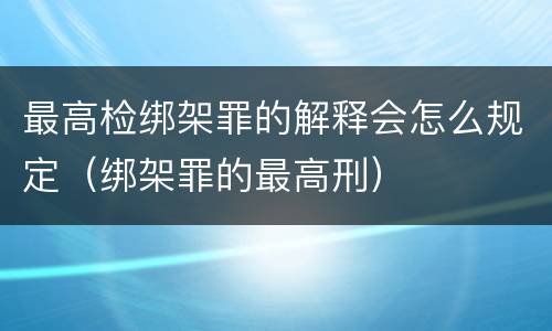 最高检绑架罪的解释会怎么规定（绑架罪的最高刑）