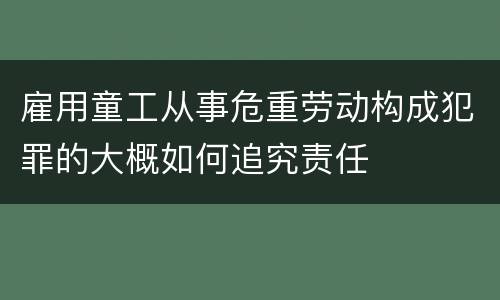 雇用童工从事危重劳动构成犯罪的大概如何追究责任