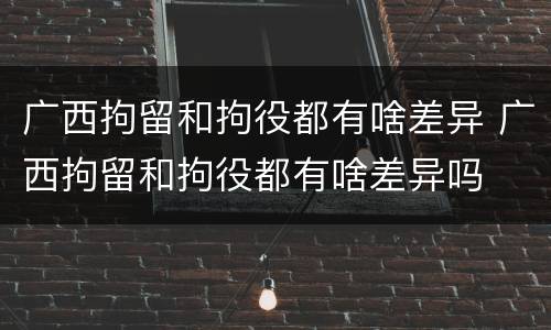 广西拘留和拘役都有啥差异 广西拘留和拘役都有啥差异吗