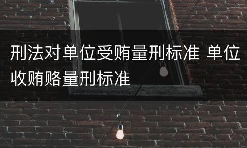 刑法对单位受贿量刑标准 单位收贿赂量刑标准