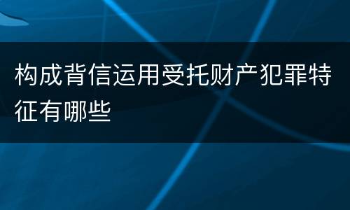 构成背信运用受托财产犯罪特征有哪些