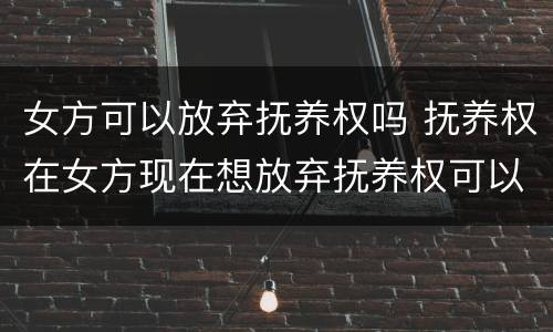 女方可以放弃抚养权吗 抚养权在女方现在想放弃抚养权可以吗