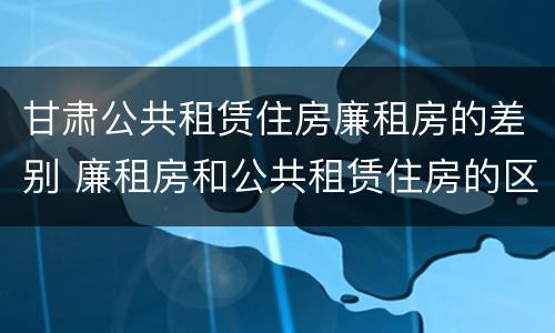 甘肃公共租赁住房廉租房的差别 廉租房和公共租赁住房的区别