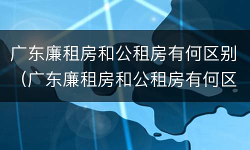 广东廉租房和公租房有何区别（广东廉租房和公租房有何区别和联系）