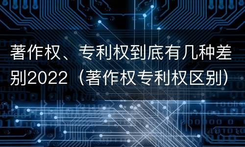 著作权、专利权到底有几种差别2022（著作权专利权区别）