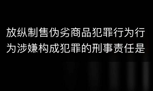 放纵制售伪劣商品犯罪行为行为涉嫌构成犯罪的刑事责任是什么