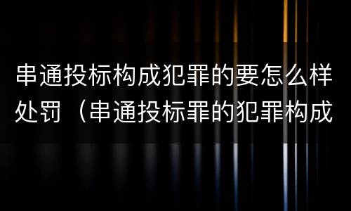 串通投标构成犯罪的要怎么样处罚（串通投标罪的犯罪构成要件）