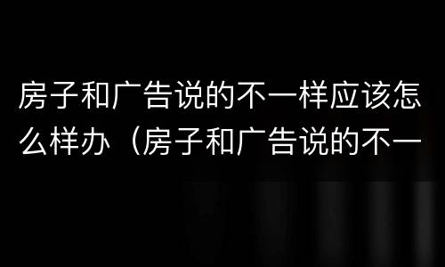 房子和广告说的不一样应该怎么样办（房子和广告说的不一样应该怎么样办呢）