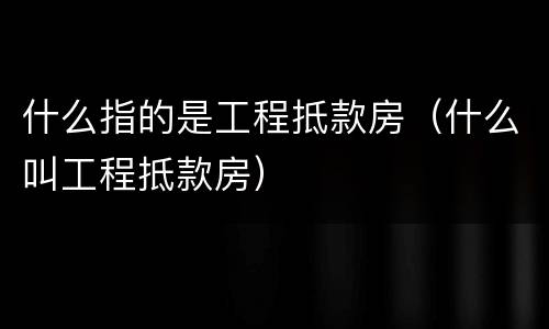 什么指的是工程抵款房（什么叫工程抵款房）