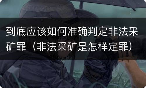 到底应该如何准确判定非法采矿罪（非法采矿是怎样定罪）