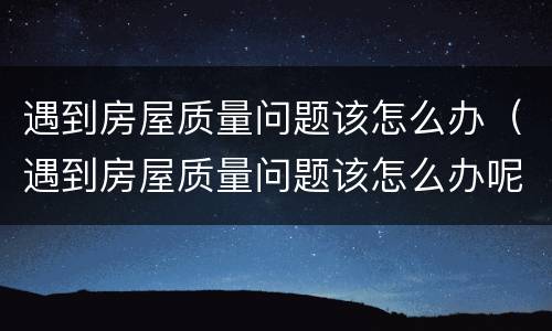 遇到房屋质量问题该怎么办（遇到房屋质量问题该怎么办呢）