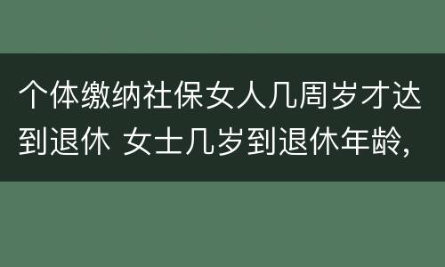 个体缴纳社保女人几周岁才达到退休 女士几岁到退休年龄,多少岁能领社保