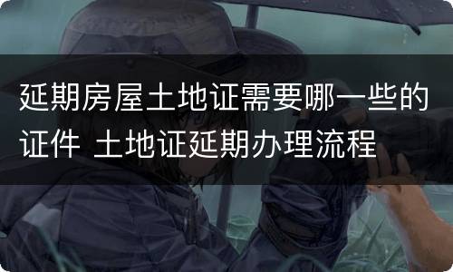 延期房屋土地证需要哪一些的证件 土地证延期办理流程