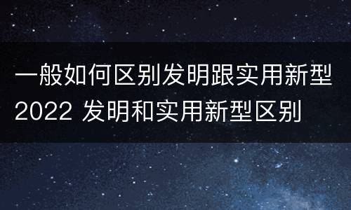 一般如何区别发明跟实用新型2022 发明和实用新型区别