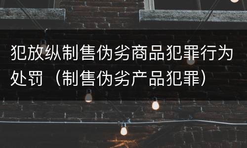 犯放纵制售伪劣商品犯罪行为处罚（制售伪劣产品犯罪）