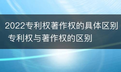 2022专利权著作权的具体区别 专利权与著作权的区别