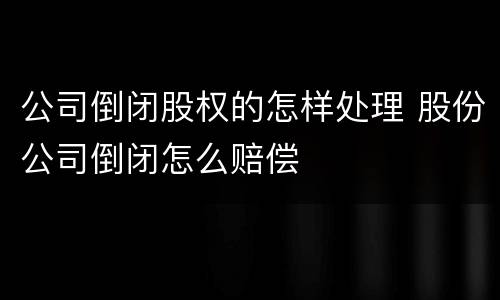 公司倒闭股权的怎样处理 股份公司倒闭怎么赔偿