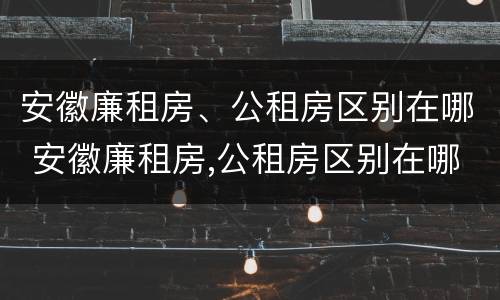 安徽廉租房、公租房区别在哪 安徽廉租房,公租房区别在哪儿