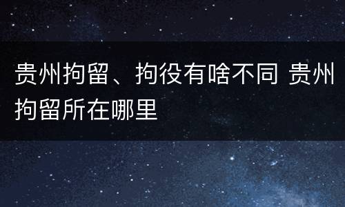贵州拘留、拘役有啥不同 贵州拘留所在哪里