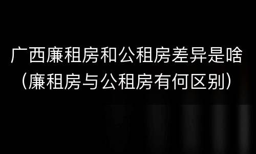 广西廉租房和公租房差异是啥（廉租房与公租房有何区别）