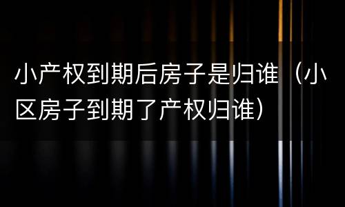 小产权到期后房子是归谁（小区房子到期了产权归谁）