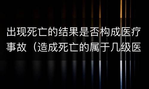 出现死亡的结果是否构成医疗事故（造成死亡的属于几级医疗事故）