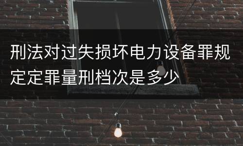 刑法对过失损坏电力设备罪规定定罪量刑档次是多少