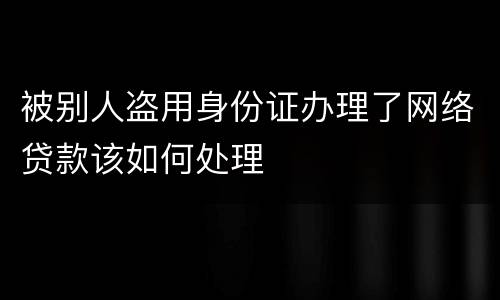 被别人盗用身份证办理了网络贷款该如何处理