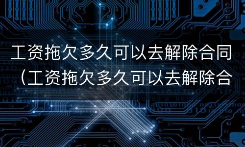 工资拖欠多久可以去解除合同（工资拖欠多久可以去解除合同赔偿）