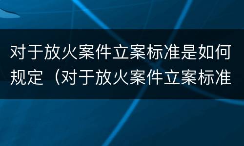 对于放火案件立案标准是如何规定（对于放火案件立案标准是如何规定出来的）