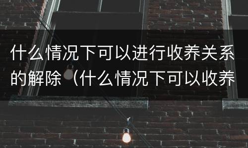 什么情况下可以进行收养关系的解除（什么情况下可以收养孤儿）