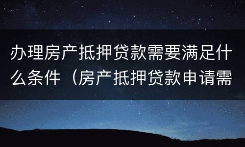 办理房产抵押贷款需要满足什么条件（房产抵押贷款申请需要条件）