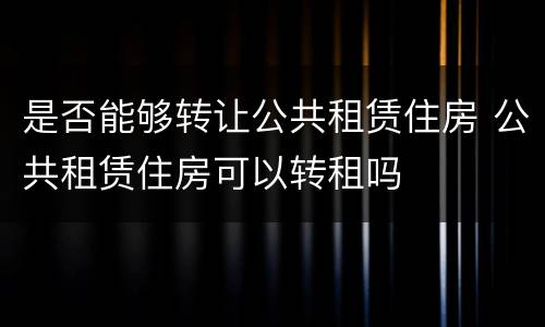 是否能够转让公共租赁住房 公共租赁住房可以转租吗