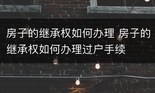 房子的继承权如何办理 房子的继承权如何办理过户手续