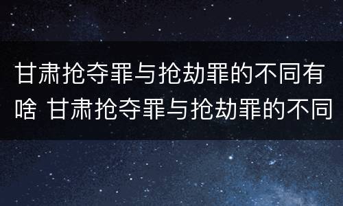 甘肃抢夺罪与抢劫罪的不同有啥 甘肃抢夺罪与抢劫罪的不同有啥关系