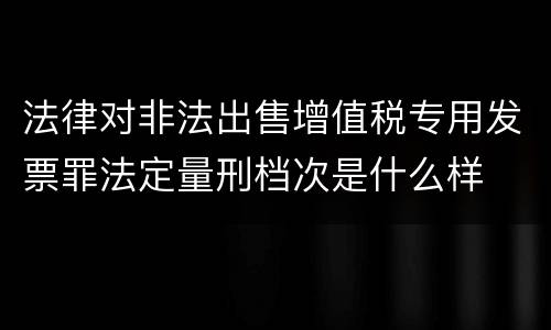 法律对非法出售增值税专用发票罪法定量刑档次是什么样