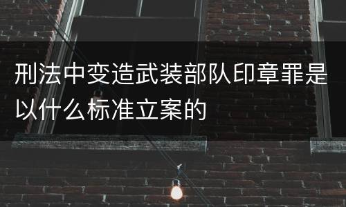 刑法中变造武装部队印章罪是以什么标准立案的