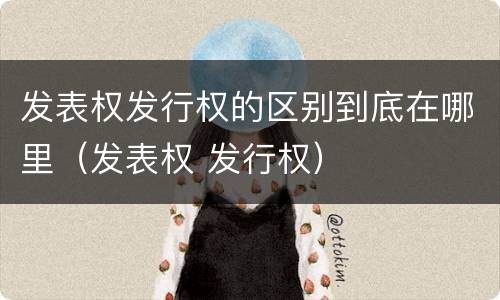 发表权发行权的区别到底在哪里（发表权 发行权）